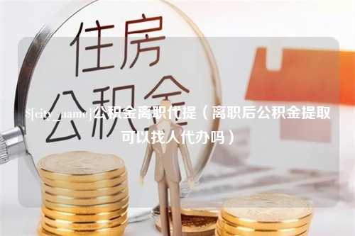 慈溪公积金离职代提（离职后公积金提取可以找人代办吗）