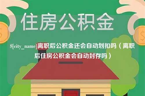 慈溪离职后公积金还会自动划扣吗（离职后住房公积金会自动封存吗）