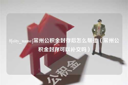 慈溪常州公积金封存后怎么帮提（常州公积金封存可以补交吗）